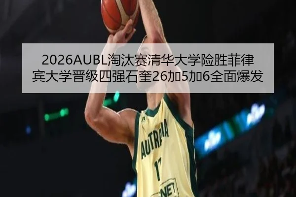 2026AUBL淘汰赛清华大学险胜菲律宾大学晋级四强石奎26加5加6全面爆发