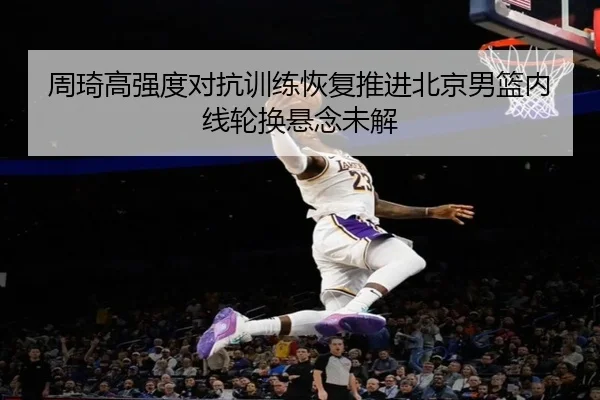 周琦高强度对抗训练恢复推进北京男篮内线轮换悬念未解